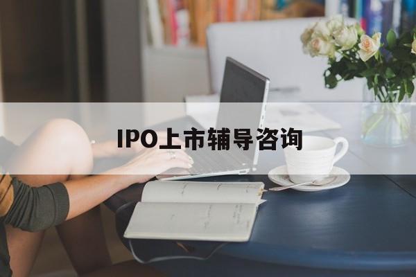 IPO上市辅导咨询(ipo上市辅导咨询公司)淄博市